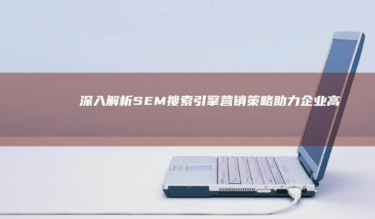 深入解析SEM搜索引擎营销策略：助力企业高效营销